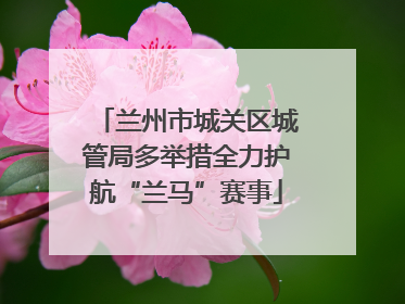 兰州市城关区城管局多举措全力护航“兰马”赛事