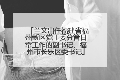 兰文出任福建省福州新区党工委分管日常工作的副书记、福州市长乐区委书记