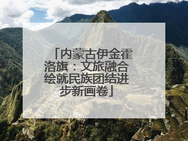内蒙古伊金霍洛旗：文旅融合绘就民族团结进步新画卷