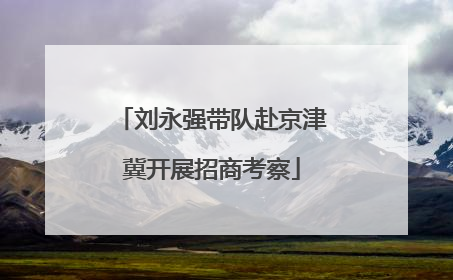 刘永强带队赴京津冀开展招商考察