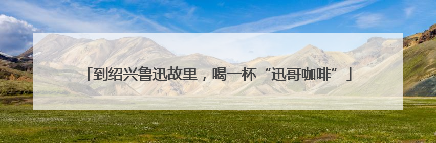 到绍兴鲁迅故里，喝一杯“迅哥咖啡”