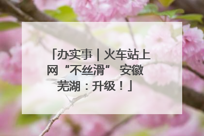 办实事｜火车站上网“不丝滑” 安徽芜湖：升级！