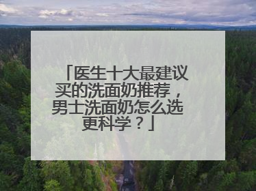 医生十大最建议买的洗面奶推荐，男士洗面奶怎么选更科学？