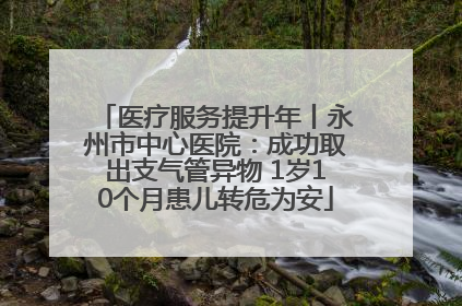 医疗服务提升年丨永州市中心医院：成功取出支气管异物 1岁10个月患儿转危为安