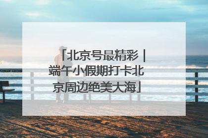 北京号最精彩｜端午小假期打卡北京周边绝美大海
