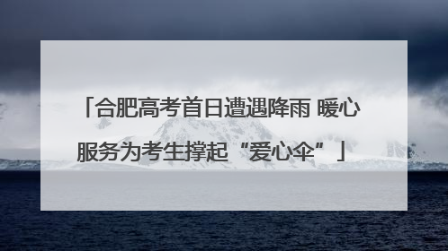 合肥高考首日遭遇降雨 暖心服务为考生撑起“爱心伞”