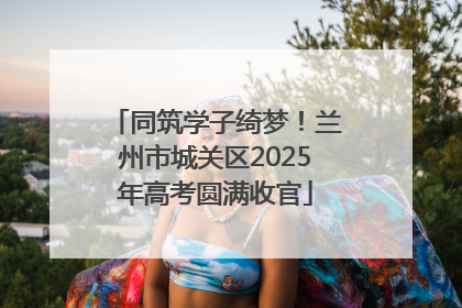 同筑学子绮梦！兰州市城关区2025年高考圆满收官