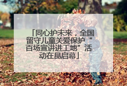 同心护未来，全国留守儿童关爱保护“百场宣讲进工地”活动在昆启幕