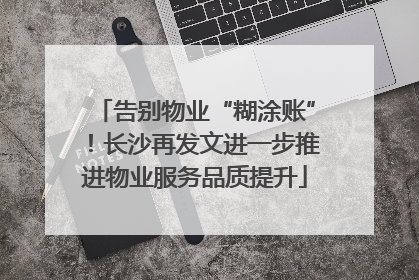 告别物业“糊涂账”！长沙再发文进一步推进物业服务品质提升