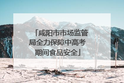 咸阳市市场监管局全力保障中高考期间食品安全
