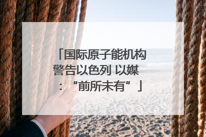 国际原子能机构警告以色列 以媒：“前所未有”