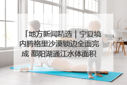 地方新闻精选｜宁夏境内腾格里沙漠锁边全面完成 鄱阳湖通江水体面积超3000平方公里