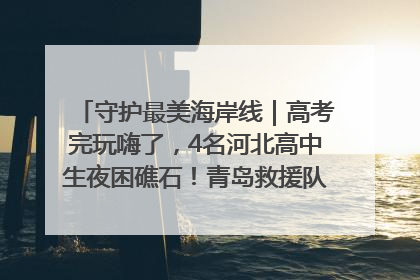 守护最美海岸线｜高考完玩嗨了，4名河北高中生夜困礁石！青岛救援队火速出动救上岸