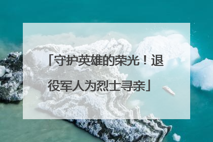 守护英雄的荣光！退役军人为烈士寻亲