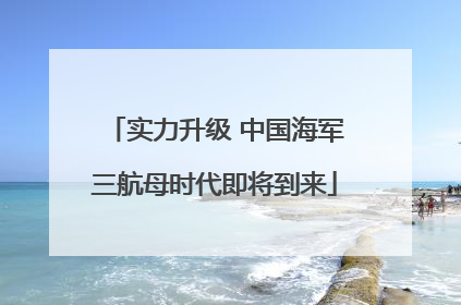 实力升级 中国海军三航母时代即将到来