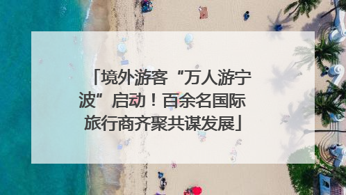 境外游客“万人游宁波”启动！百余名国际旅行商齐聚共谋发展