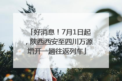 好消息！7月1日起，陕西西安至四川万源增开一趟往返列车