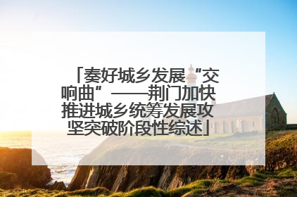 奏好城乡发展“交响曲”——荆门加快推进城乡统筹发展攻坚突破阶段性综述