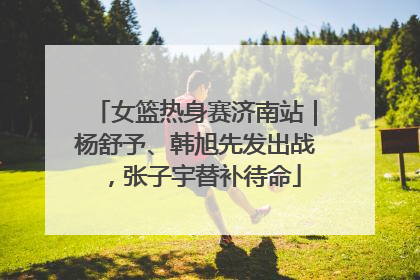 女篮热身赛济南站｜杨舒予、韩旭先发出战，张子宇替补待命