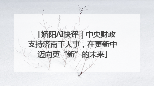 娇阳AI快评｜中央财政支持济南干大事，在更新中迈向更“新”的未来