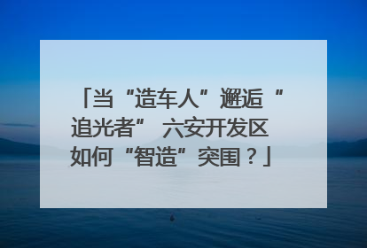 当“造车人”邂逅“追光者” 六安开发区如何“智造”突围？