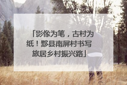 影像为笔，古村为纸！黟县南屏村书写旅居乡村振兴路