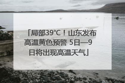 局部39℃！山东发布高温黄色预警 5日—9日将出现高温天气