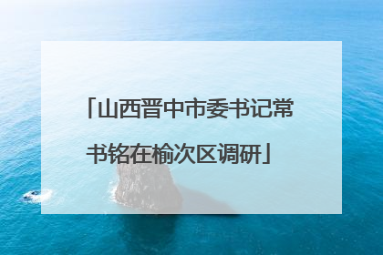 山西晋中市委书记常书铭在榆次区调研