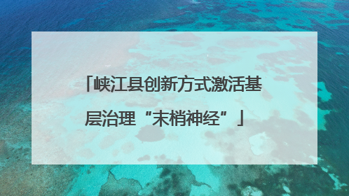 峡江县创新方式激活基层治理“末梢神经”