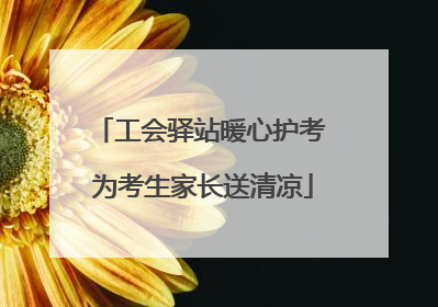 工会驿站暖心护考 为考生家长送清凉