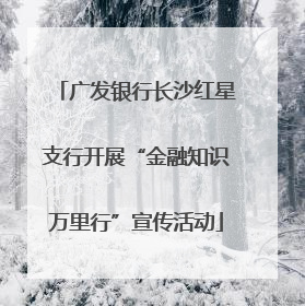 广发银行长沙红星支行开展“金融知识万里行”宣传活动