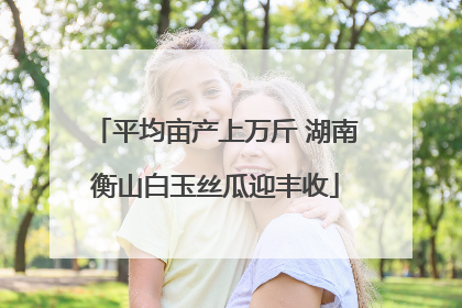 平均亩产上万斤 湖南衡山白玉丝瓜迎丰收