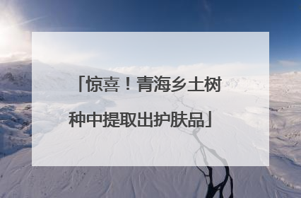 惊喜！青海乡土树种中提取出护肤品