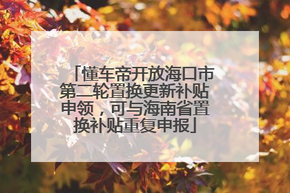 懂车帝开放海口市第二轮置换更新补贴申领，可与海南省置换补贴重复申报