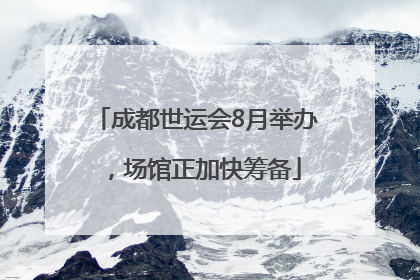 成都世运会8月举办，场馆正加快筹备