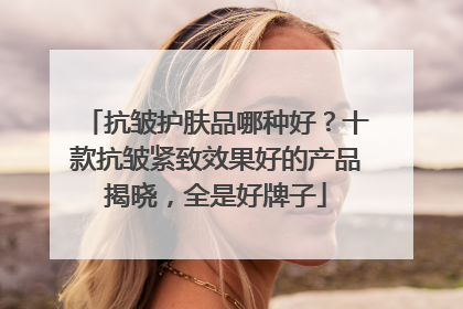 抗皱护肤品哪种好？十款抗皱紧致效果好的产品揭晓，全是好牌子