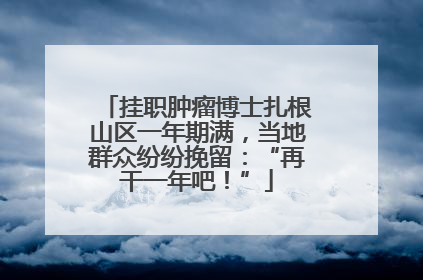 挂职肿瘤博士扎根山区一年期满，当地群众纷纷挽留：“再干一年吧！”