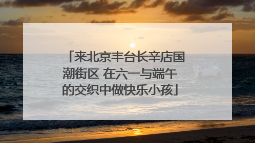 来北京丰台长辛店国潮街区 在六一与端午的交织中做快乐小孩