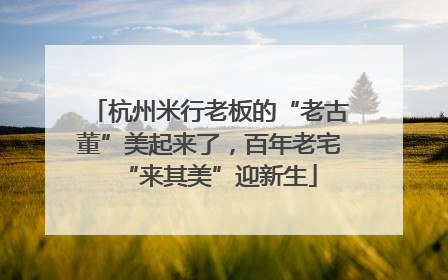 杭州米行老板的“老古董”美起来了，百年老宅“来其美”迎新生