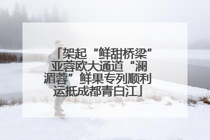 架起“鲜甜桥梁” 亚蓉欧大通道“澜湄蓉”鲜果专列顺利运抵成都青白江