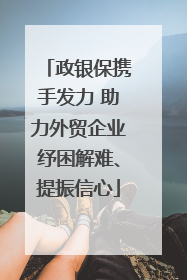 政银保携手发力 助力外贸企业纾困解难、提振信心