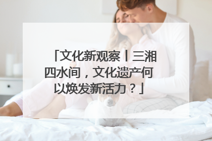 文化新观察丨三湘四水间，文化遗产何以焕发新活力？