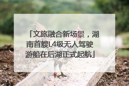 文旅融合新场景，湖南首艘L4级无人驾驶游船在后湖正式起航