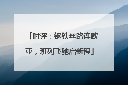 时评：钢铁丝路连欧亚，班列飞驰启新程