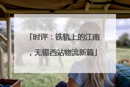 时评：铁轨上的江南，无锡西站物流新篇