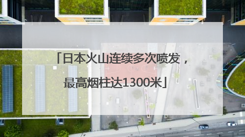 日本火山连续多次喷发，最高烟柱达1300米