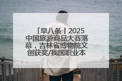 早八条丨2025中国旅游商品大赛落幕，吉林省博物院文创获奖/我国职业本科高校加速扩容