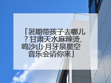 暑期带孩子去哪儿？甘肃天水麻辣烫、鸣沙山·月牙泉星空音乐会请你来
