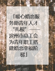 暖心婚恋服务助青年人才“扎根”——滨州市总工会为青年职工搭建婚恋幸福阶梯