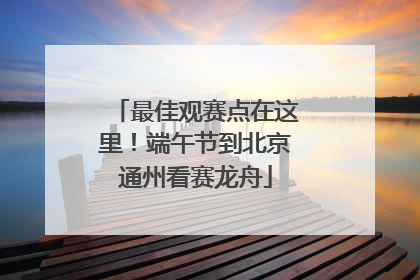 最佳观赛点在这里！端午节到北京通州看赛龙舟